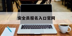 安全员报名入口官网(安全员在哪里可以报名)