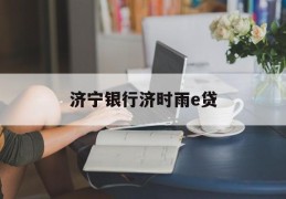 济宁银行济时雨e贷(济宁银行济时雨e贷好申请吗)