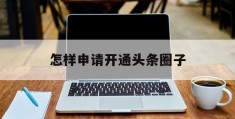 怎样申请开通头条圈子(怎样申请开通头条圈子权限)