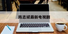 陈志斌最新电视剧(陈志的电视剧叫什么名字)