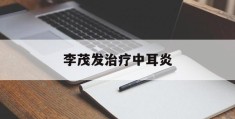 李茂发治疗中耳炎(李茂发耳道取栓视频)