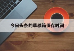 今日头条的草稿箱保存时间(头条草稿箱里的东西丢了怎么找回来)