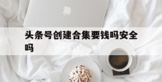 头条号创建合集要钱吗安全吗(头条号创建合集要钱吗安全吗知乎)