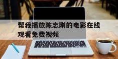 帮我播放陈志刚的电影在线观看免费视频(帮我播放陈志刚的电影在线观看免费视频下载)