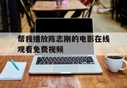 帮我播放陈志刚的电影在线观看免费视频(帮我播放陈志刚的电影在线观看免费视频下载)