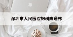 深圳市人民医院妇科陈递林(深圳市人民医院妇科陈递林医生)