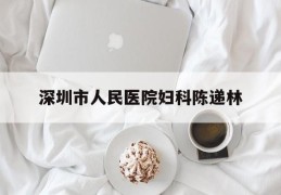 深圳市人民医院妇科陈递林(深圳市人民医院妇科陈递林医生)