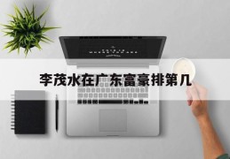 李茂水在广东富豪排第几(李茂水在广东富豪排第几名)