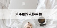 头条创始人张笑恒(头条老板是谁幕后老板)