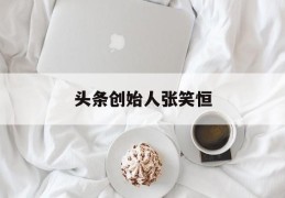 头条创始人张笑恒(头条老板是谁幕后老板)