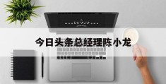 今日头条总经理陈小龙(今日头条ceo陈林简介)