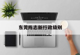 东莞陈志新行政级别的简单介绍