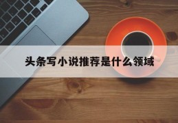 头条写小说推荐是什么领域(头条写小说推荐是什么领域的)