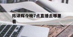 陈译辉今晚7点直播去哪里看(陈译辉今晚7点直播去哪里看了)