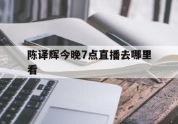 陈译辉今晚7点直播去哪里看(陈译辉今晚7点直播去哪里看了)