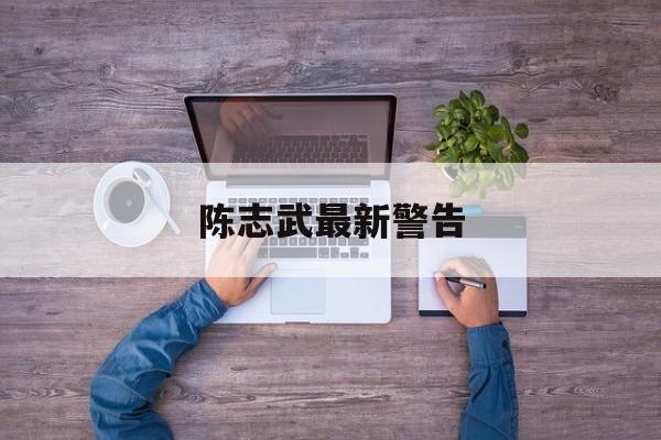 陈志武最新警告(陈志武最新警告视频)