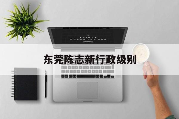东莞陈志新行政级别的简单介绍