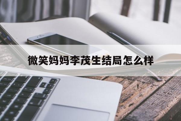 微笑妈妈李茂生结局怎么样(微笑妈妈李茂生结局怎么样了)