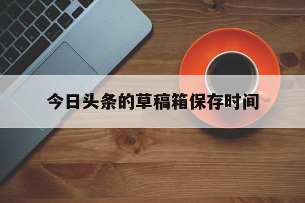 今日头条的草稿箱保存时间(头条草稿箱里的东西丢了怎么找回来)