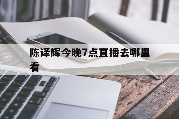 陈译辉今晚7点直播去哪里看(陈译辉今晚7点直播去哪里看了)