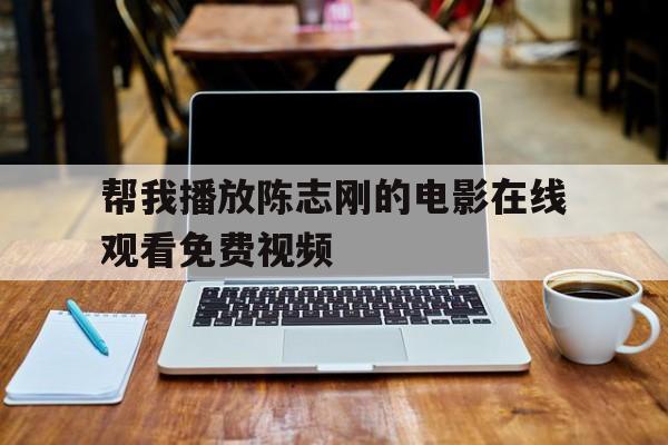 帮我播放陈志刚的电影在线观看免费视频(帮我播放陈志刚的电影在线观看免费视频下载)
