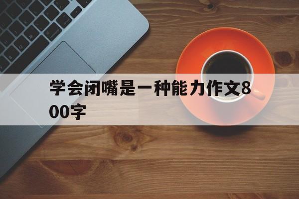 学会闭嘴是一种能力作文800字(学会闭嘴是我们一辈子都要学的智慧)