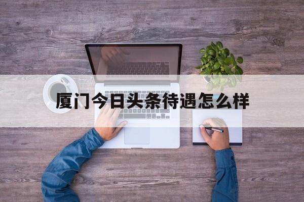 厦门今日头条待遇怎么样(今日头条厦门客户有限公司)