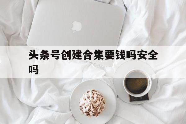 头条号创建合集要钱吗安全吗(头条号创建合集要钱吗安全吗知乎)