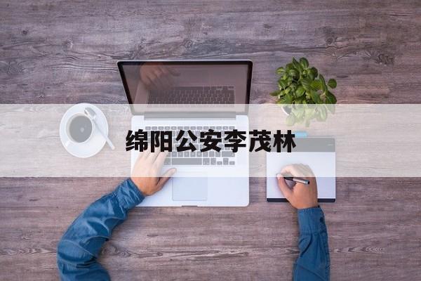 绵阳公安李茂林(绵阳市公安局李茂简历)