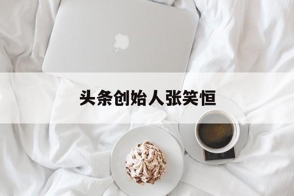 头条创始人张笑恒(头条老板是谁幕后老板)