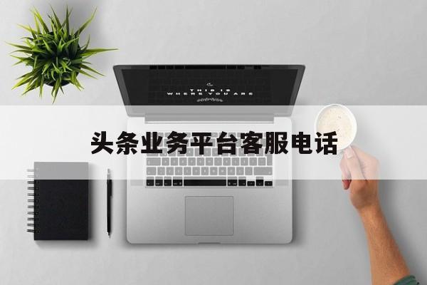 头条业务平台客服电话(头条业务平台客服电话人工服务)